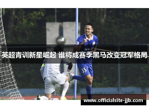 英超青训新星崛起 谁将成赛季黑马改变冠军格局