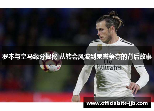 罗本与皇马缘分揭秘 从转会风波到荣誉争夺的背后故事