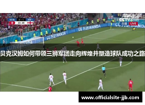 贝克汉姆如何带领三狮军团走向辉煌并塑造球队成功之路